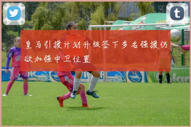 皇马引援计划升级签下多名强援仍欲加强中卫位置