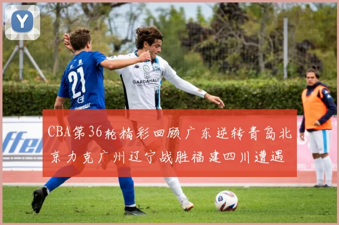 CBA第36轮精彩回顾广东逆转青岛北京力克广州辽宁战胜福建四川遭遇36连败困境