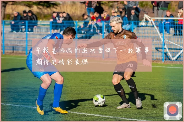 早报喜讯我们成功晋级下一轮赛事期待更精彩表现