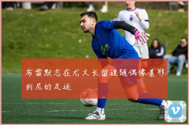 布雷默志在尤文长留追随偶像基耶利尼的足迹