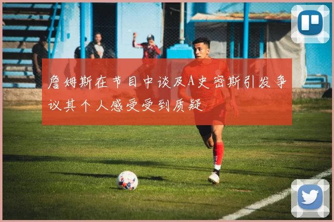 詹姆斯在节目中谈及A史密斯引发争议其个人感受受到质疑