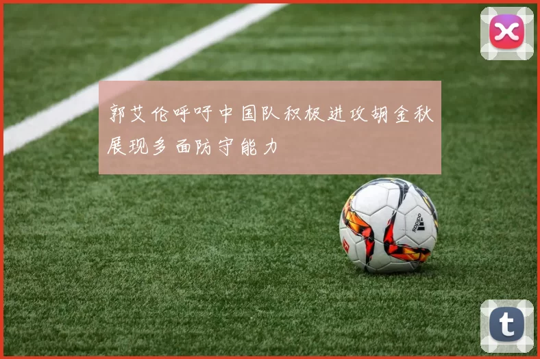 郭艾伦呼吁中国队积极进攻胡金秋展现多面防守能力
