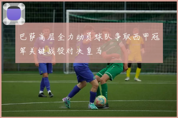 巴萨高层全力动员球队争取西甲冠军关键战役对决皇马