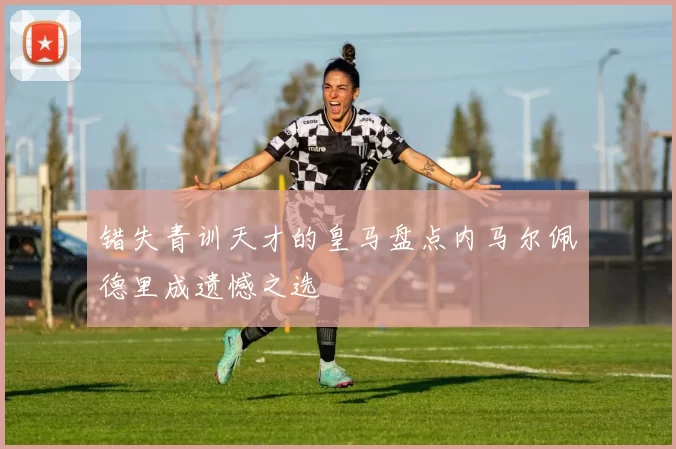 错失青训天才的皇马盘点内马尔佩德里成遗憾之选