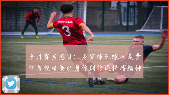 李帅赛后感言：身穿球队球衣是责任与使命要以身作则传递拼搏精神
