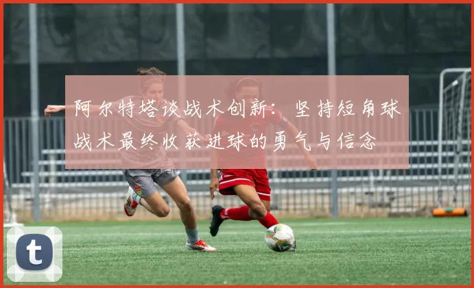 阿尔特塔谈战术创新：坚持短角球战术最终收获进球的勇气与信念