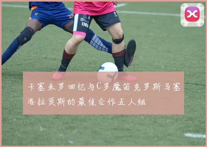 卡塞米罗回忆与C罗魔笛克罗斯马塞洛拉莫斯的最佳合作五人组