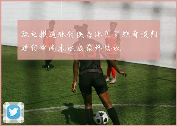 欧记报道独行侠与比贝罗维奇谈判进行中尚未达成最终协议