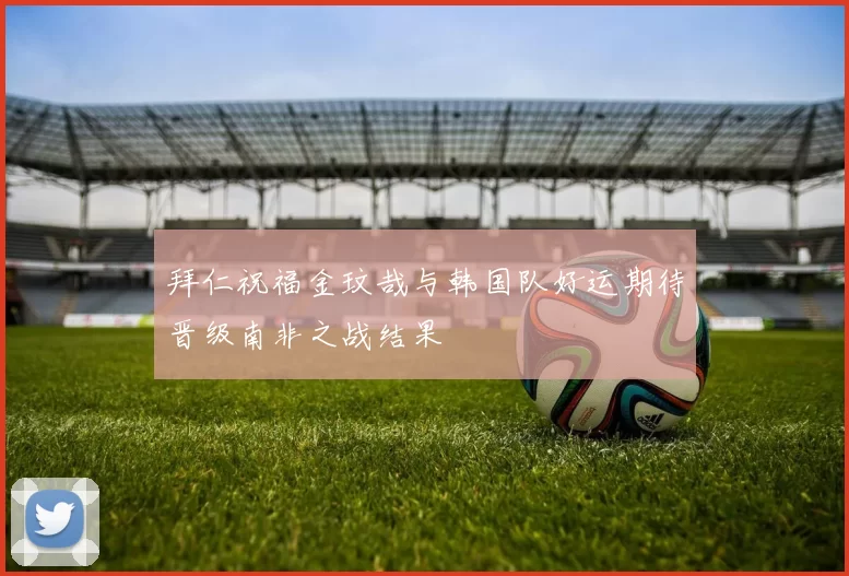 拜仁祝福金玟哉与韩国队好运期待晋级南非之战结果