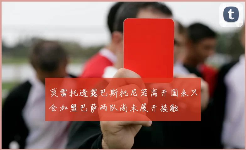 莫雷托透露巴斯托尼若离开国米只会加盟巴萨两队尚未展开接触