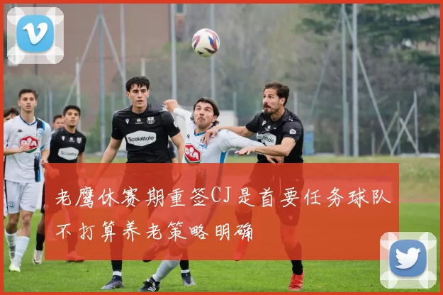 老鹰休赛期重签CJ是首要任务球队不打算养老策略明确