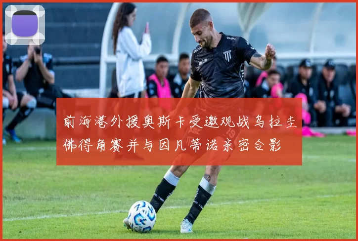 前海港外援奥斯卡受邀观战乌拉圭佛得角赛并与因凡蒂诺亲密合影