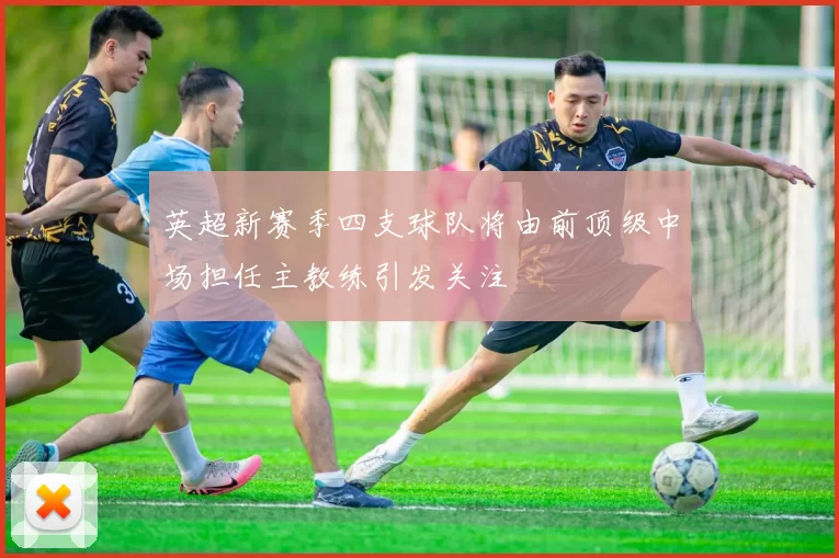 英超新赛季四支球队将由前顶级中场担任主教练引发关注