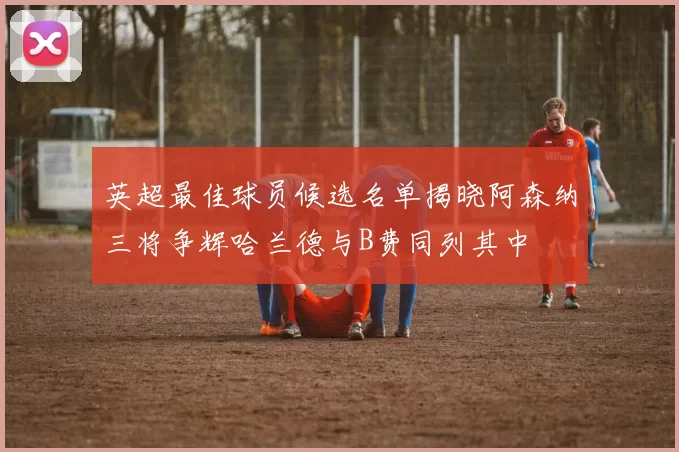 英超最佳球员候选名单揭晓阿森纳三将争辉哈兰德与B费同列其中