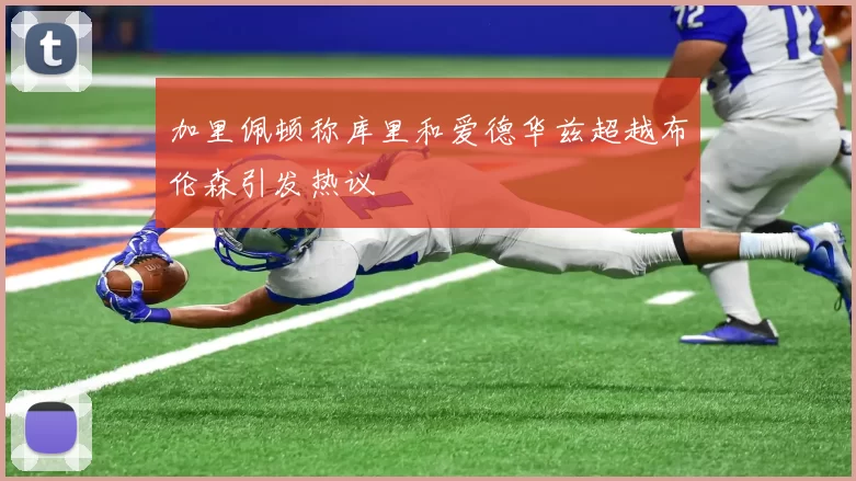 加里佩顿称库里和爱德华兹超越布伦森引发热议