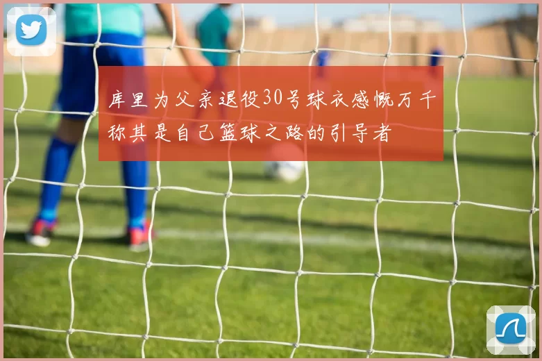 库里为父亲退役30号球衣感慨万千称其是自己篮球之路的引导者