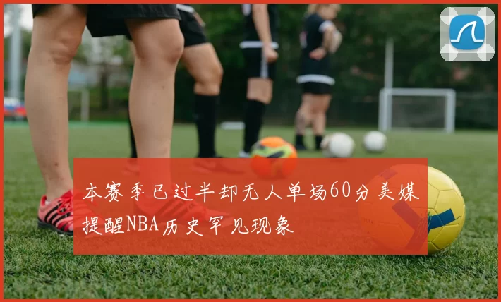 本赛季已过半却无人单场60分美媒提醒NBA历史罕见现象
