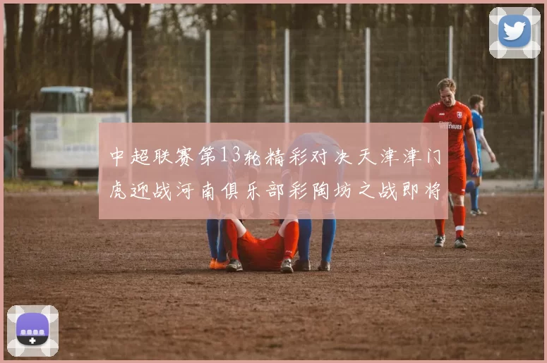 中超联赛第13轮精彩对决天津津门虎迎战河南俱乐部彩陶坊之战即将开启