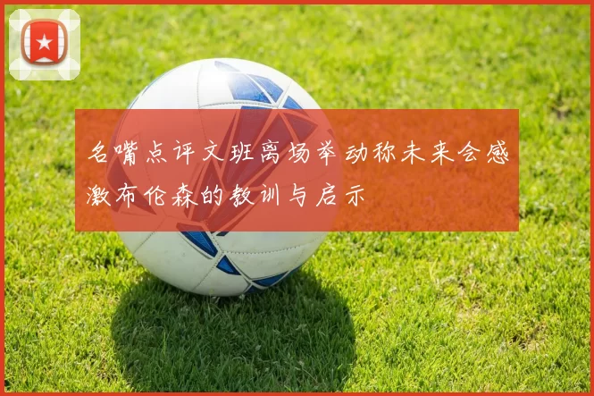 名嘴点评文班离场举动称未来会感激布伦森的教训与启示