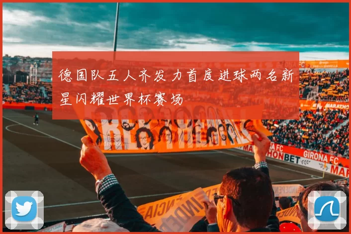 德国队五人齐发力首度进球两名新星闪耀世界杯赛场