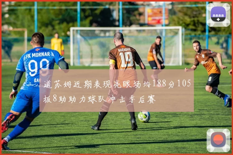 道苏姆近期表现亮眼场均188分105板8助助力球队冲击季后赛