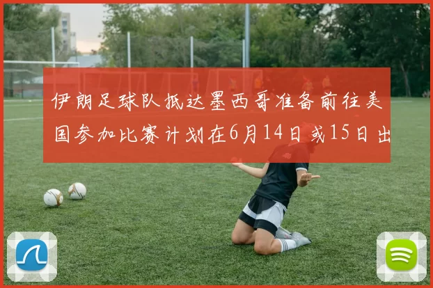 伊朗足球队抵达墨西哥准备前往美国参加比赛计划在6月14日或15日出发