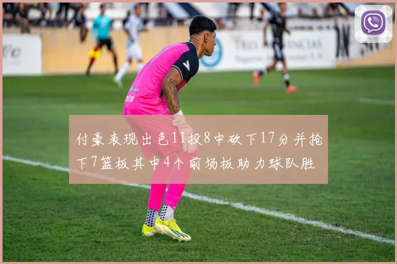 付豪表现出色11投8中砍下17分并抢下7篮板其中4个前场板助力球队胜利