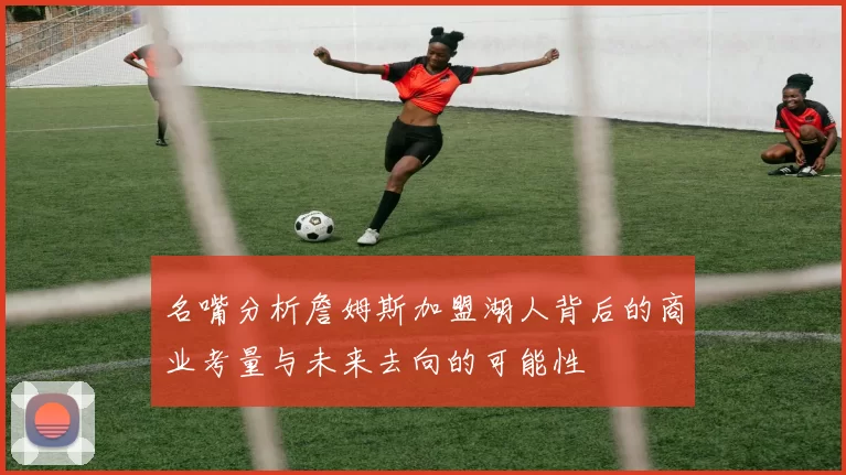 名嘴分析詹姆斯加盟湖人背后的商业考量与未来去向的可能性