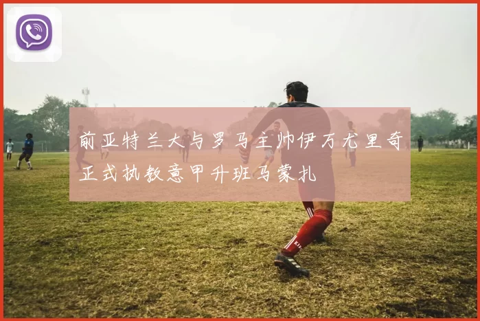 前亚特兰大与罗马主帅伊万尤里奇正式执教意甲升班马蒙扎